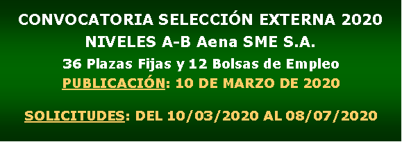 Cuadro de texto: CONVOCATORIA SELECCIN EXTERNA 2020NIVELES A-B Aena SME S.A.36 Plazas Fijas y 12 Bolsas de EmpleoPUBLICACIN: 10 DE MARZO DE 2020SOLICITUDES: DEL 10/03/2020 AL 08/07/2020