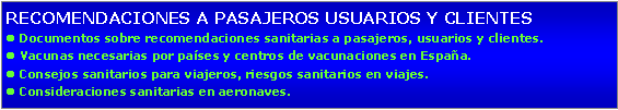 Cuadro de texto: RECOMENDACIONES A PASAJEROS USUARIOS Y CLIENTESl Documentos sobre recomendaciones sanitarias a pasajeros, usuarios y clientes.l Vacunas necesarias por pases y centros de vacunaciones en Espaa.l Consejos sanitarios para viajeros, riesgos sanitarios en viajes.l Consideraciones sanitarias en aeronaves.