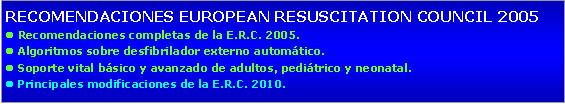Cuadro de texto: RECOMENDACIONES EUROPEAN RESUSCITATION COUNCIL 2005l Recomendaciones completas de la E.R.C. 2005.l Algoritmos sobre desfibrilador externo automtico.l Soporte vital bsico y avanzado de adultos, peditrico y neonatal.l Principales modificaciones de la E.R.C. 2010.