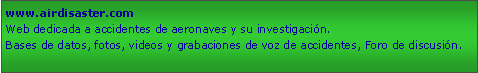 Cuadro de texto: www.airdisaster.comWeb dedicada a accidentes de aeronaves y su investigacin.Bases de datos, fotos, videos y grabaciones de voz de accidentes, Foro de discusin.