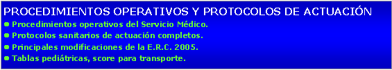 Cuadro de texto: PROCEDIMIENTOS OPERATIVOS Y PROTOCOLOS DE ACTUACINl Procedimientos operativos del Servicio Mdico.l Protocolos sanitarios de actuacin completos.l Principales modificaciones de la E.R.C. 2005.l Tablas peditricas, score para transporte.