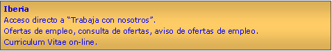 Cuadro de texto: IberiaAcceso directo a Trabaja con nosotros.Ofertas de empleo, consulta de ofertas, aviso de ofertas de empleo.Curriculum Vitae on-line.