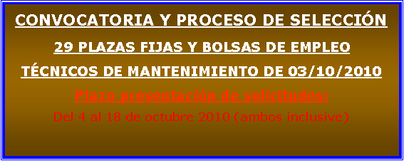 Cuadro de texto: CONVOCATORIA Y PROCESO DE SELECCIN29 PLAZAS FIJAS Y BOLSAS DE EMPLEO TCNICOS DE MANTENIMIENTO DE 03/10/2010 Plazo presentacin de solicitudes:Del 4 al 18 de octubre 2010 (ambos inclusive)