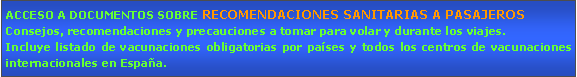 Cuadro de texto: ACCESO A DOCUMENTOS SOBRE RECOMENDACIONES SANITARIAS A PASAJEROSConsejos, recomendaciones y precauciones a tomar para volar y durante los viajes.Incluye listado de vacunaciones obligatorias por pases y todos los centros de vacunaciones internacionales en Espaa.