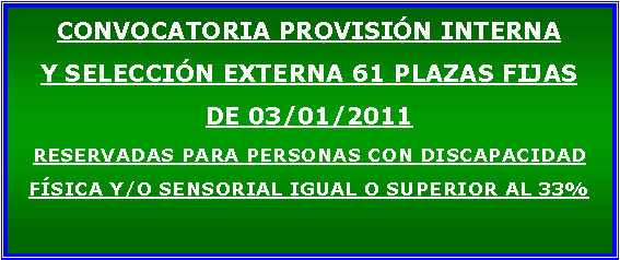 Cuadro de texto: CONVOCATORIA PROVISIN INTERNA Y SELECCIN EXTERNA 61 PLAZAS FIJAS DE 03/01/2011RESERVADAS PARA PERSONAS CON DISCAPACIDAD FSICA Y/O SENSORIAL IGUAL O SUPERIOR AL 33%