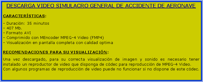 Cuadro de texto: DESCARGA VIDEO SIMULACRO GENERAL DE ACCIDENTE DE AERONAVECARACTERSTICAS:- Duracin: 35 minutos- 407 Mb.- Formato AVI- Comprimido con MEncoder MPEG-4 Video (FMP4)- Visualizacin en pantalla completa con calidad optimaRECOMENDACIONES PARA SU VISUALIZACIN:Una vez descargado, para su correcta visualizacin de imagen y sonido es necesario tener instalado un reproductor de video que disponga de cdec para reproduccin de MPEG-4 Video.Con algunos programas de reproduccin de video puede no funcionar si no dispone de este cdec.