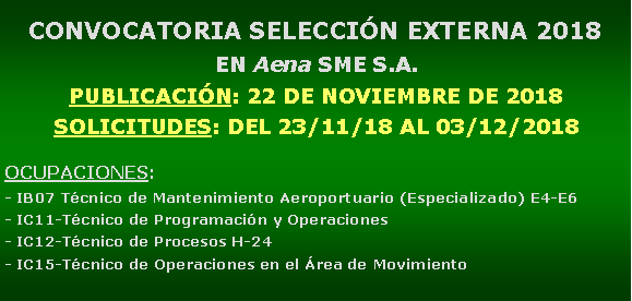 Cuadro de texto: CONVOCATORIA SELECCIN EXTERNA 2018EN Aena SME S.A.PUBLICACIN: 22 DE NOVIEMBRE DE 2018SOLICITUDES: DEL 23/11/18 AL 03/12/2018OCUPACIONES: - IB07 Tcnico de Mantenimiento Aeroportuario (Especializado) E4-E6- IC11-Tcnico de Programacin y Operaciones- IC12-Tcnico de Procesos H-24- IC15-Tcnico de Operaciones en el rea de Movimiento